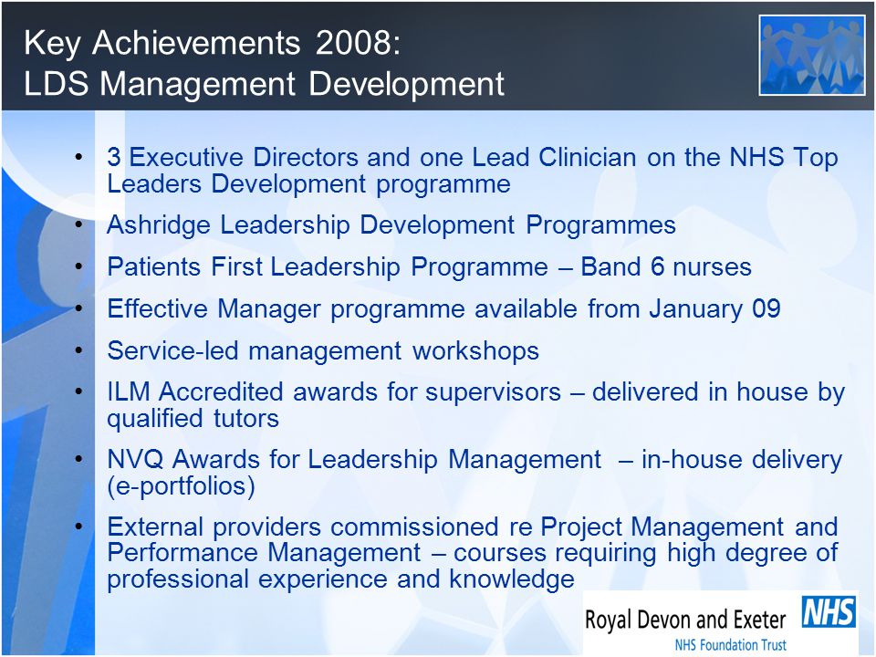 Key Achievements 2008: LDS Management Development 3 Executive Directors and one Lead Clinician on the NHS Top Leaders Development programme Ashridge Leadership Development Programmes Patients First Leadership Programme – Band 6 nurses Effective Manager programme available from January 09 Service-led management workshops ILM Accredited awards for supervisors – delivered in house by qualified tutors NVQ Awards for Leadership Management – in-house delivery (e-portfolios) External providers commissioned re Project Management and Performance Management – courses requiring high degree of professional experience and knowledge