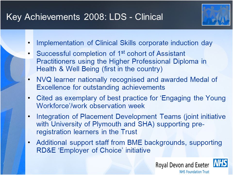 Key Achievements 2008: LDS - Clinical Implementation of Clinical Skills corporate induction day Successful completion of 1 st cohort of Assistant Practitioners using the Higher Professional Diploma in Health & Well Being (first in the country) NVQ learner nationally recognised and awarded Medal of Excellence for outstanding achievements Cited as exemplary of best practice for ‘Engaging the Young Workforce’/work observation week Integration of Placement Development Teams (joint initiative with University of Plymouth and SHA) supporting pre- registration learners in the Trust Additional support staff from BME backgrounds, supporting RD&E ‘Employer of Choice’ initiative
