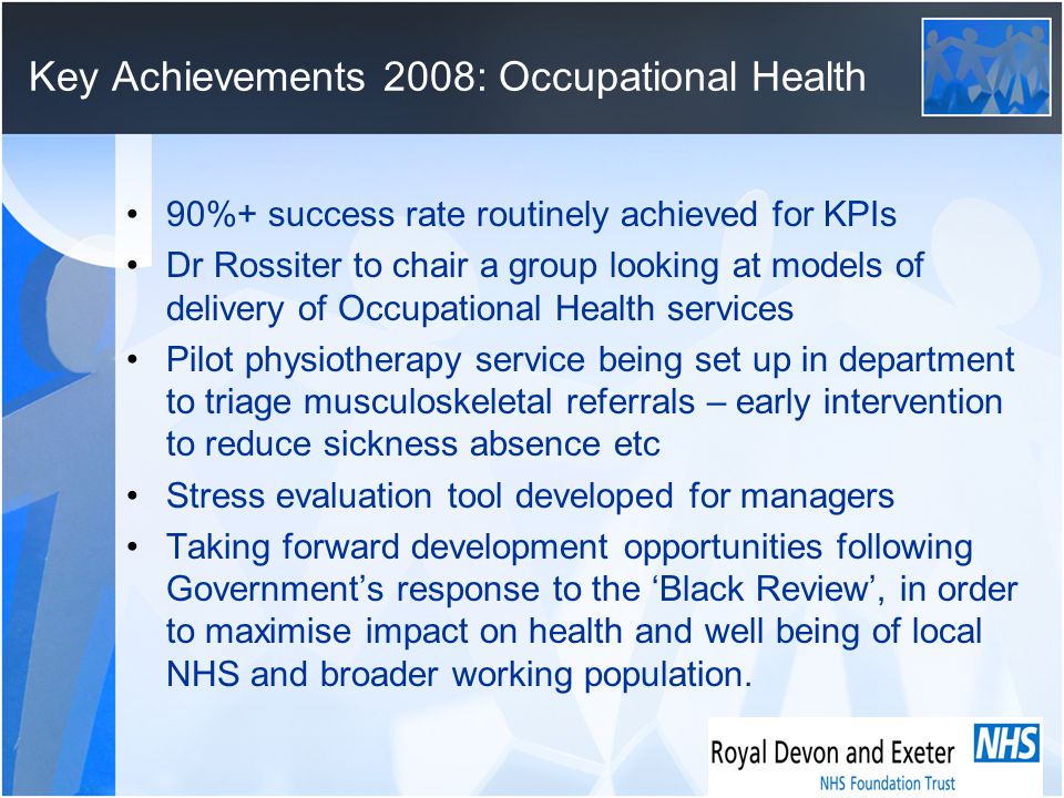 Key Achievements 2008: Occupational Health 90%+ success rate routinely achieved for KPIs Dr Rossiter to chair a group looking at models of delivery of Occupational Health services Pilot physiotherapy service being set up in department to triage musculoskeletal referrals – early intervention to reduce sickness absence etc Stress evaluation tool developed for managers Taking forward development opportunities following Government’s response to the ‘Black Review’, in order to maximise impact on health and well being of local NHS and broader working population.