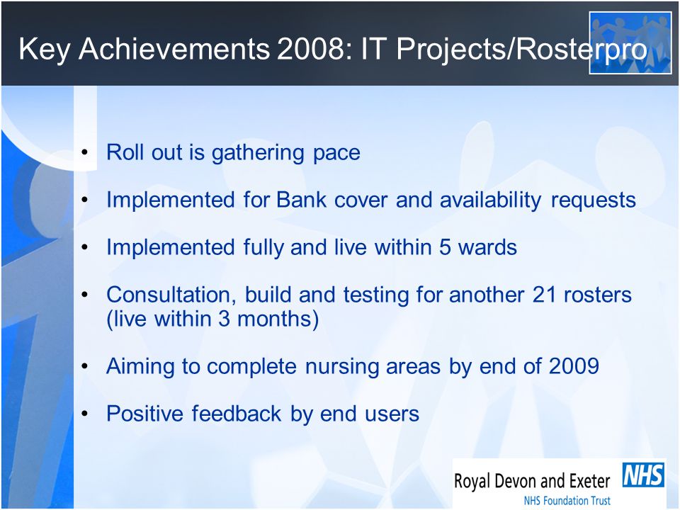 Key Achievements 2008: IT Projects/Rosterpro Roll out is gathering pace Implemented for Bank cover and availability requests Implemented fully and live within 5 wards Consultation, build and testing for another 21 rosters (live within 3 months) Aiming to complete nursing areas by end of 2009 Positive feedback by end users