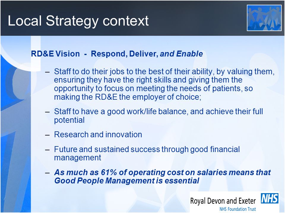 Local Strategy context RD&E Vision - Respond, Deliver, and Enable –Staff to do their jobs to the best of their ability, by valuing them, ensuring they have the right skills and giving them the opportunity to focus on meeting the needs of patients, so making the RD&E the employer of choice; –Staff to have a good work/life balance, and achieve their full potential –Research and innovation –Future and sustained success through good financial management –As much as 61% of operating cost on salaries means that Good People Management is essential