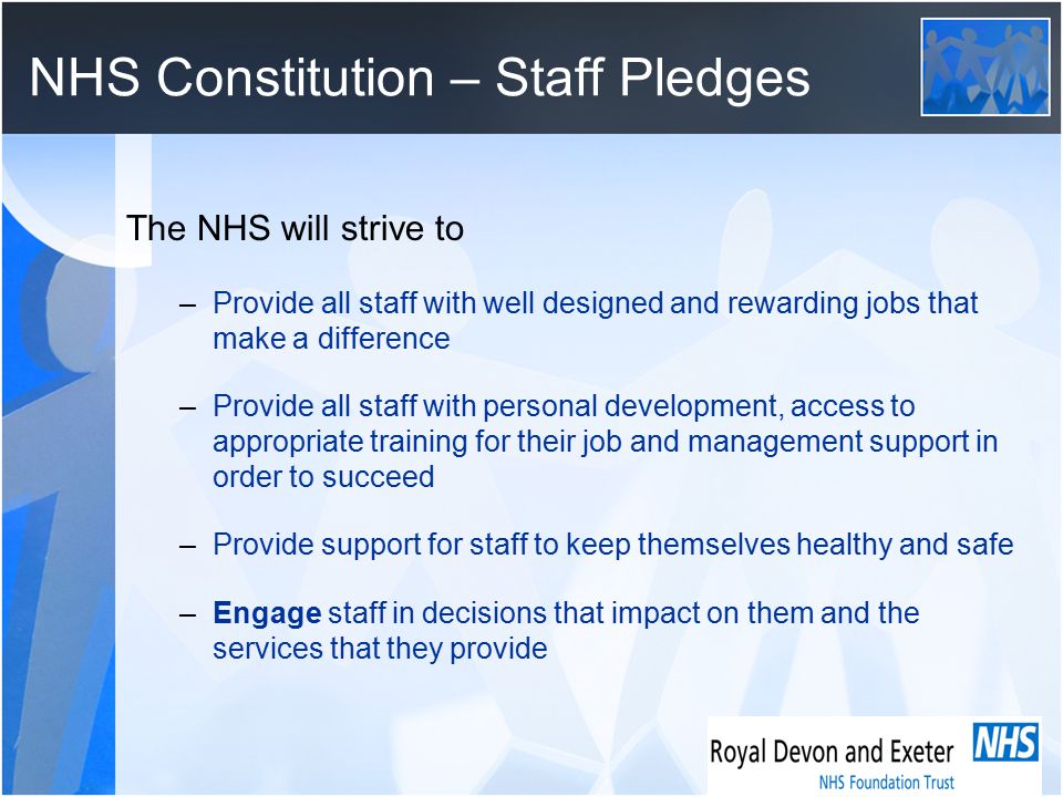 NHS Constitution – Staff Pledges The NHS will strive to –Provide all staff with well designed and rewarding jobs that make a difference –Provide all staff with personal development, access to appropriate training for their job and management support in order to succeed –Provide support for staff to keep themselves healthy and safe –Engage staff in decisions that impact on them and the services that they provide