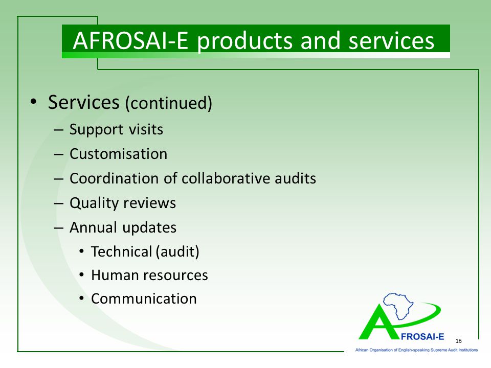 16 Services (continued) – Support visits – Customisation – Coordination of collaborative audits – Quality reviews – Annual updates Technical (audit) Human resources Communication AFROSAI-E products and services