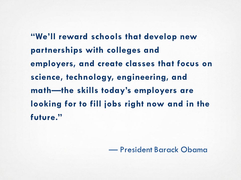 We’ll reward schools that develop new partnerships with colleges and employers, and create classes that focus on science, technology, engineering, and math—the skills today’s employers are looking for to fill jobs right now and in the future. — President Barack Obama