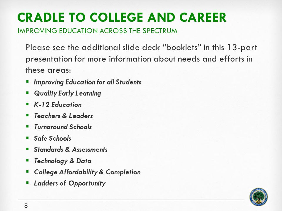 CRADLE TO COLLEGE AND CAREER Please see the additional slide deck booklets in this 13-part presentation for more information about needs and efforts in these areas:  Improving Education for all Students  Quality Early Learning  K-12 Education  Teachers & Leaders  Turnaround Schools  Safe Schools  Standards & Assessments  Technology & Data  College Affordability & Completion  Ladders of Opportunity 8 IMPROVING EDUCATION ACROSS THE SPECTRUM