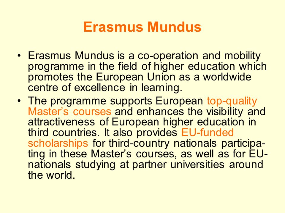 Erasmus Mundus Erasmus Mundus is a co-operation and mobility programme in the field of higher education which promotes the European Union as a worldwide centre of excellence in learning.