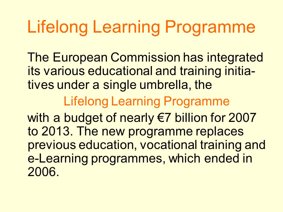 Lifelong Learning Programme The European Commission has integrated its various educational and training initia- tives under a single umbrella, the Lifelong Learning Programme with a budget of nearly €7 billion for 2007 to 2013.