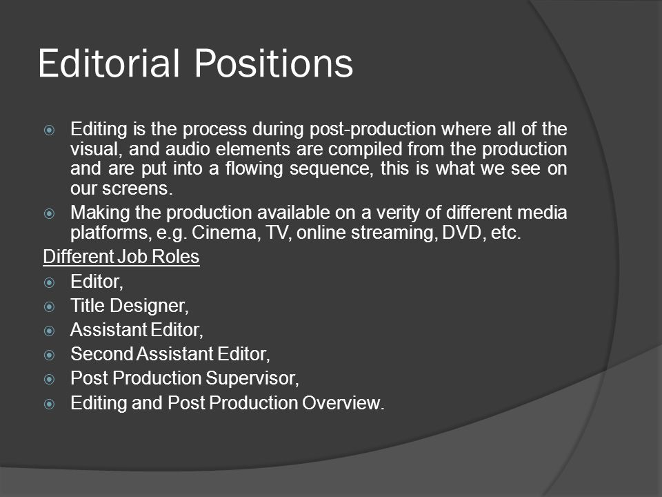 Editorial Positions  Editing is the process during post-production where all of the visual, and audio elements are compiled from the production and are put into a flowing sequence, this is what we see on our screens.
