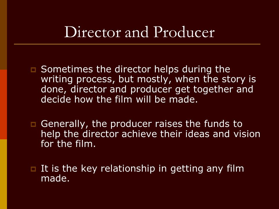 Director and Producer  Sometimes the director helps during the writing process, but mostly, when the story is done, director and producer get together and decide how the film will be made.