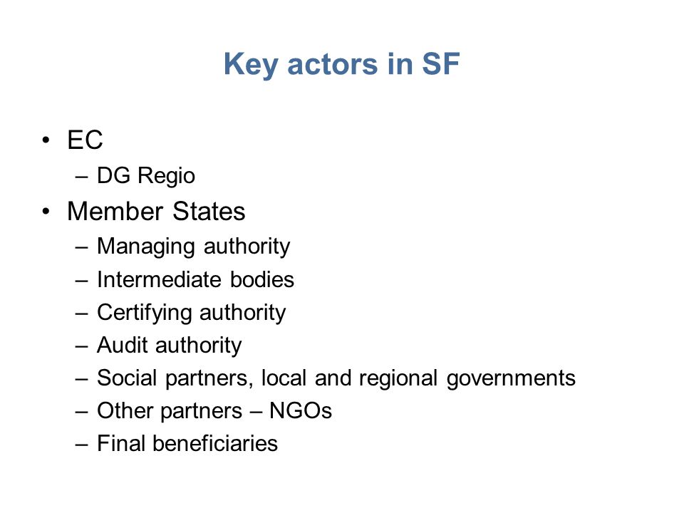 Key actors in SF EC –DG Regio Member States –Managing authority –Intermediate bodies –Certifying authority –Audit authority –Social partners, local and regional governments –Other partners – NGOs –Final beneficiaries