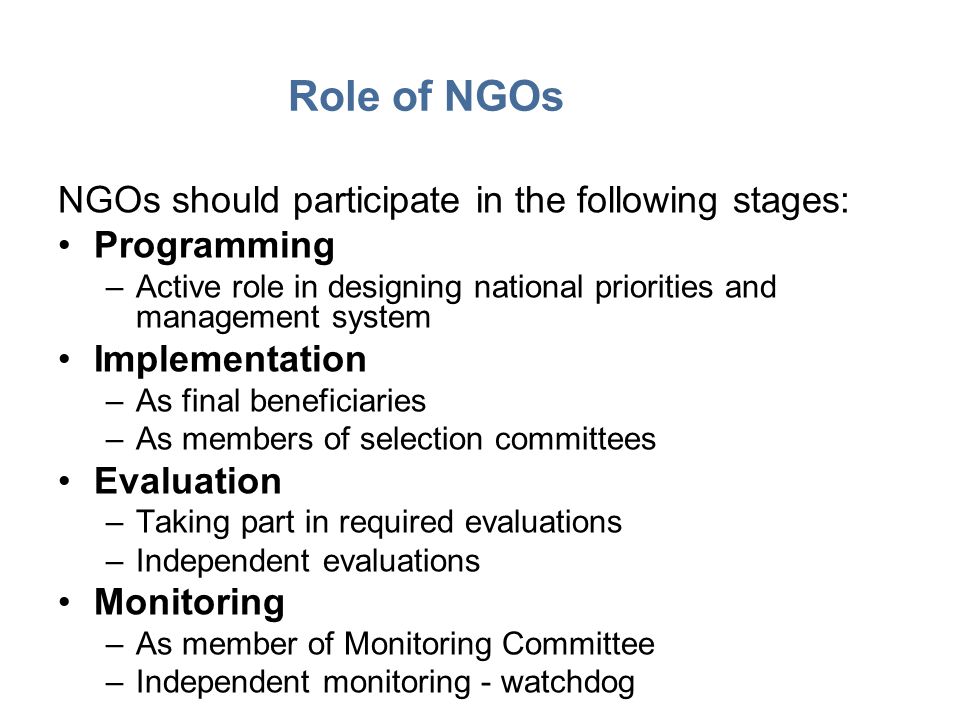 Role of NGOs NGOs should participate in the following stages: Programming –Active role in designing national priorities and management system Implementation –As final beneficiaries –As members of selection committees Evaluation –Taking part in required evaluations –Independent evaluations Monitoring –As member of Monitoring Committee –Independent monitoring - watchdog