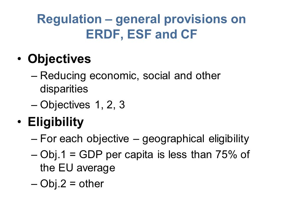 Regulation – general provisions on ERDF, ESF and CF Objectives –Reducing economic, social and other disparities –Objectives 1, 2, 3 Eligibility –For each objective – geographical eligibility –Obj.1 = GDP per capita is less than 75% of the EU average –Obj.2 = other