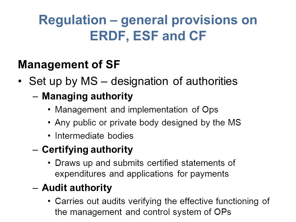 Regulation – general provisions on ERDF, ESF and CF Management of SF Set up by MS – designation of authorities –Managing authority Management and implementation of Ops Any public or private body designed by the MS Intermediate bodies –Certifying authority Draws up and submits certified statements of expenditures and applications for payments –Audit authority Carries out audits verifying the effective functioning of the management and control system of OPs