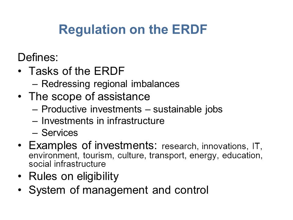 Regulation on the ERDF Defines: Tasks of the ERDF –Redressing regional imbalances The scope of assistance –Productive investments – sustainable jobs –Investments in infrastructure –Services Examples of investments: research, innovations, IT, environment, tourism, culture, transport, energy, education, social infrastructure Rules on eligibility System of management and control