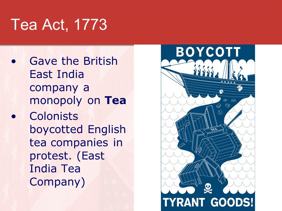 Tea Act, 1773 Gave the British East India company a monopoly on Tea Colonists boycotted English tea companies in protest.