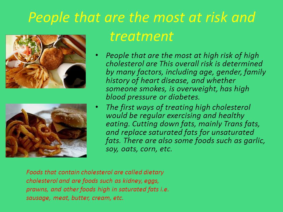 People that are the most at risk and treatment People that are the most at high risk of high cholesterol are This overall risk is determined by many factors, including age, gender, family history of heart disease, and whether someone smokes, is overweight, has high blood pressure or diabetes.