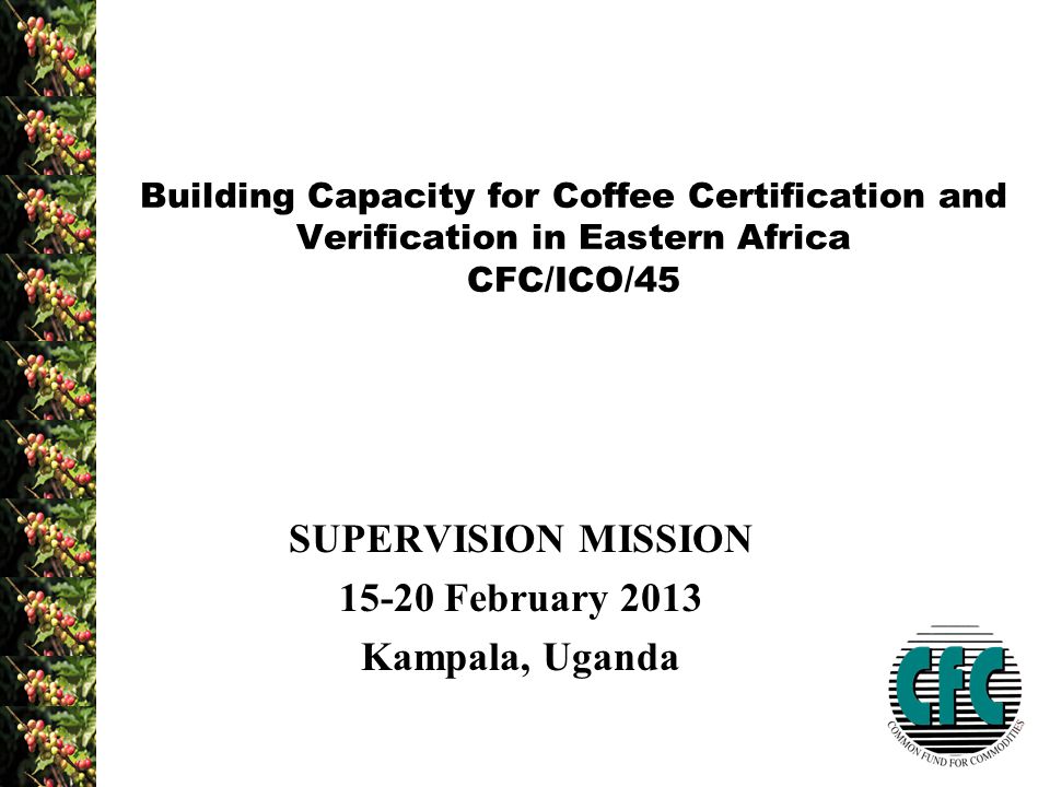 SUPERVISION MISSION February 2013 Kampala, Uganda Building Capacity for Coffee Certification and Verification in Eastern Africa CFC/ICO/45