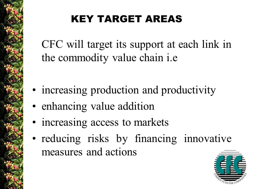 KEY TARGET AREAS CFC will target its support at each link in the commodity value chain i.e increasing production and productivity enhancing value addition increasing access to markets reducing risks by financing innovative measures and actions