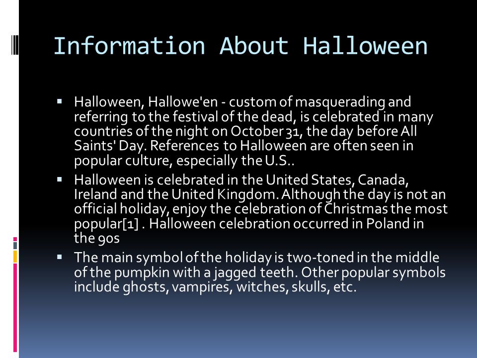 Information About Halloween  Halloween, Hallowe en - custom of masquerading and referring to the festival of the dead, is celebrated in many countries of the night on October 31, the day before All Saints Day.