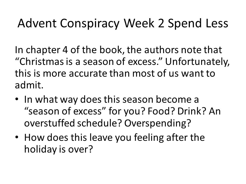 Advent Conspiracy Week 2 Spend Less In chapter 4 of the book, the authors note that Christmas is a season of excess. Unfortunately, this is more accurate than most of us want to admit.
