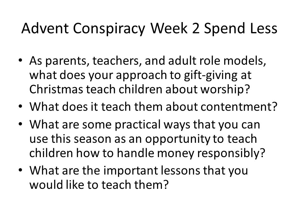 Advent Conspiracy Week 2 Spend Less As parents, teachers, and adult role models, what does your approach to gift-giving at Christmas teach children about worship.