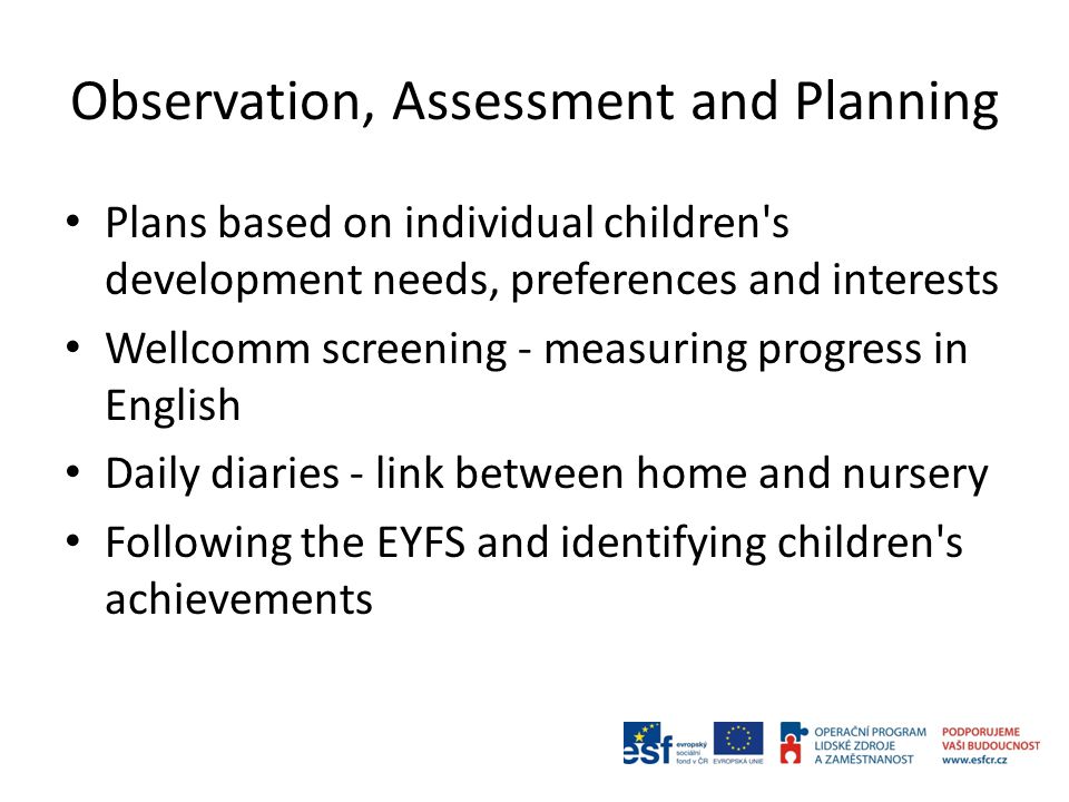 Observation, Assessment and Planning Plans based on individual children s development needs, preferences and interests Wellcomm screening - measuring progress in English Daily diaries - link between home and nursery Following the EYFS and identifying children s achievements