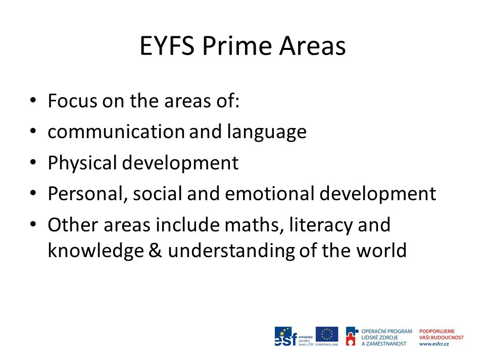 EYFS Prime Areas Focus on the areas of: communication and language Physical development Personal, social and emotional development Other areas include maths, literacy and knowledge & understanding of the world