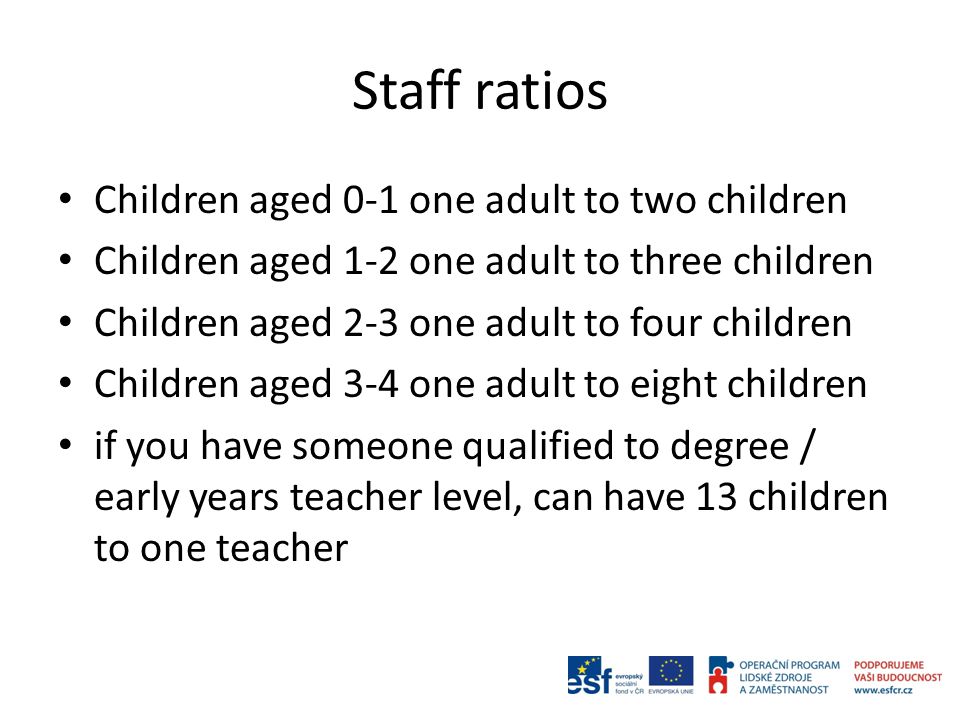 Staff ratios Children aged 0-1 one adult to two children Children aged 1-2 one adult to three children Children aged 2-3 one adult to four children Children aged 3-4 one adult to eight children if you have someone qualified to degree / early years teacher level, can have 13 children to one teacher