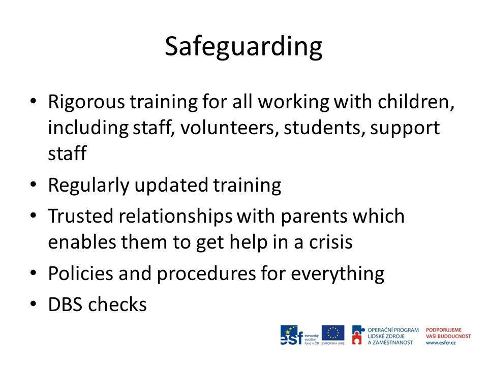 Safeguarding Rigorous training for all working with children, including staff, volunteers, students, support staff Regularly updated training Trusted relationships with parents which enables them to get help in a crisis Policies and procedures for everything DBS checks