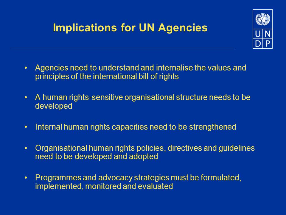Implications for UN Agencies Agencies need to understand and internalise the values and principles of the international bill of rights A human rights-sensitive organisational structure needs to be developed Internal human rights capacities need to be strengthened Organisational human rights policies, directives and guidelines need to be developed and adopted Programmes and advocacy strategies must be formulated, implemented, monitored and evaluated