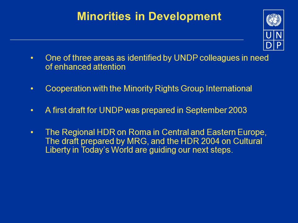 Minorities in Development One of three areas as identified by UNDP colleagues in need of enhanced attention Cooperation with the Minority Rights Group International A first draft for UNDP was prepared in September 2003 The Regional HDR on Roma in Central and Eastern Europe, The draft prepared by MRG, and the HDR 2004 on Cultural Liberty in Today’s World are guiding our next steps.
