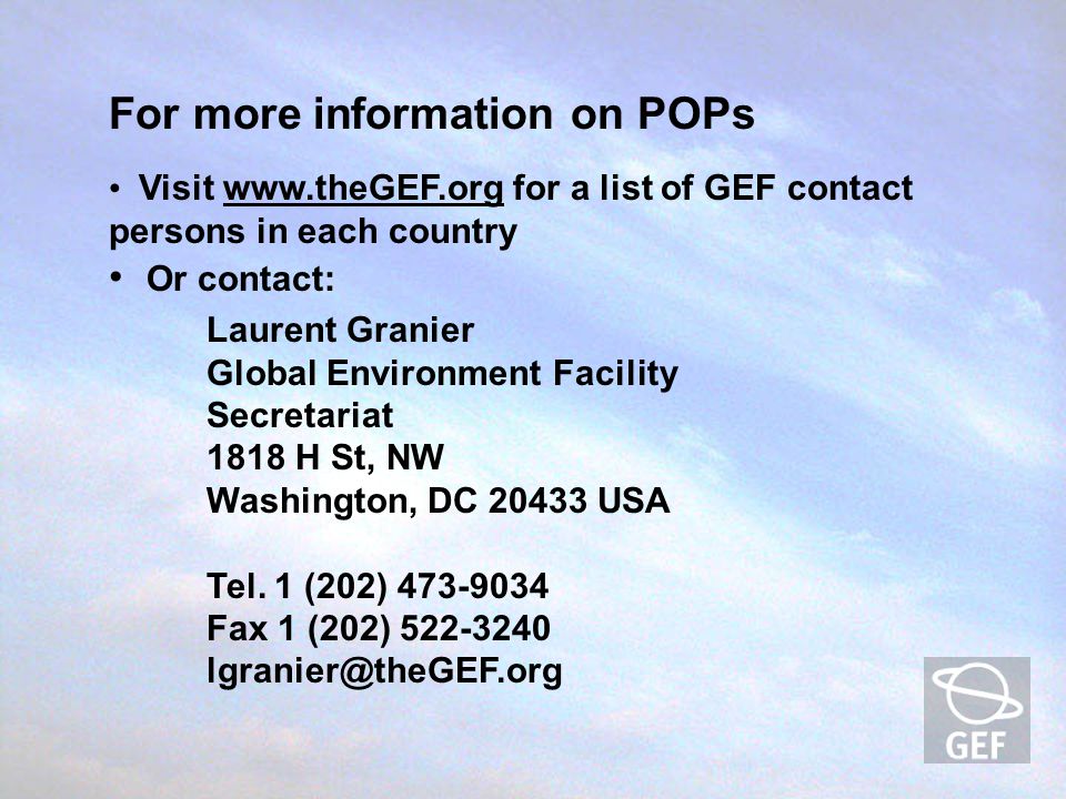 For more information on POPs Visit   for a list of GEF contact persons in each country Or contact: Laurent Granier Global Environment Facility Secretariat 1818 H St, NW Washington, DC USA Tel.
