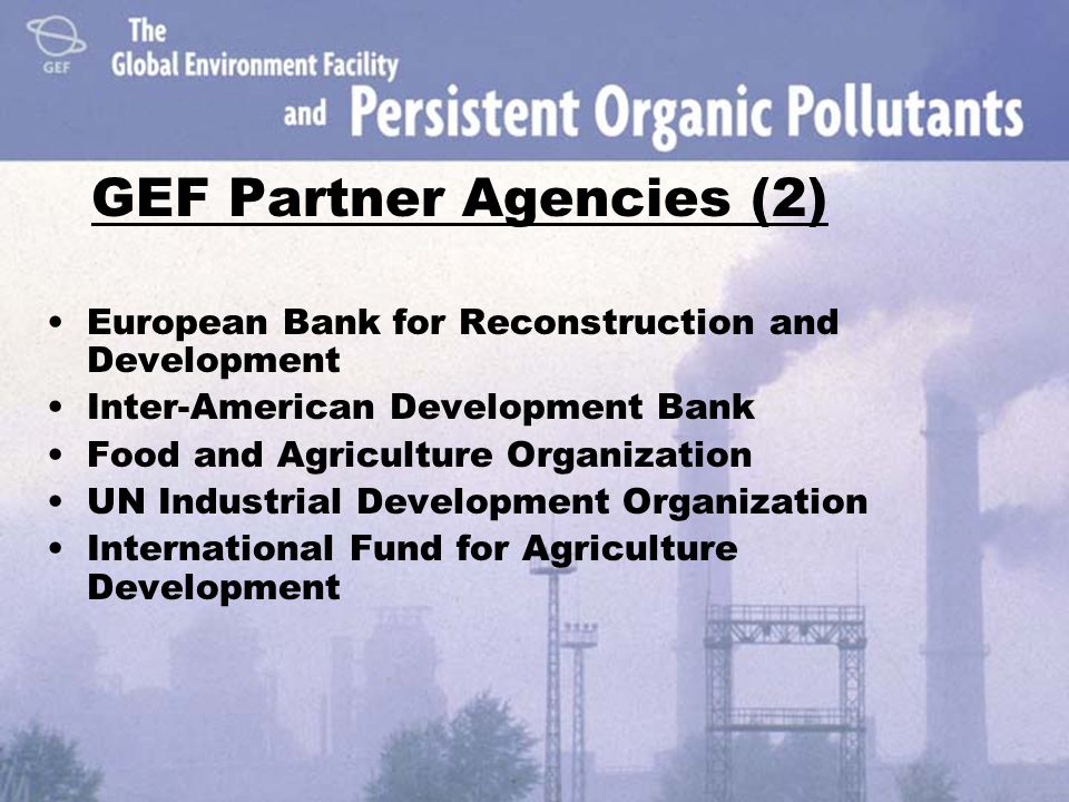 GEF Partner Agencies (2) European Bank for Reconstruction and Development Inter-American Development Bank Food and Agriculture Organization UN Industrial Development Organization International Fund for Agriculture Development