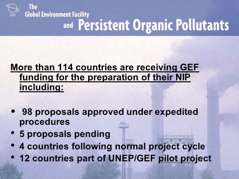 More than 114 countries are receiving GEF funding for the preparation of their NIP including: 98 proposals approved under expedited procedures 5 proposals pending 4 countries following normal project cycle 12 countries part of UNEP/GEF pilot project
