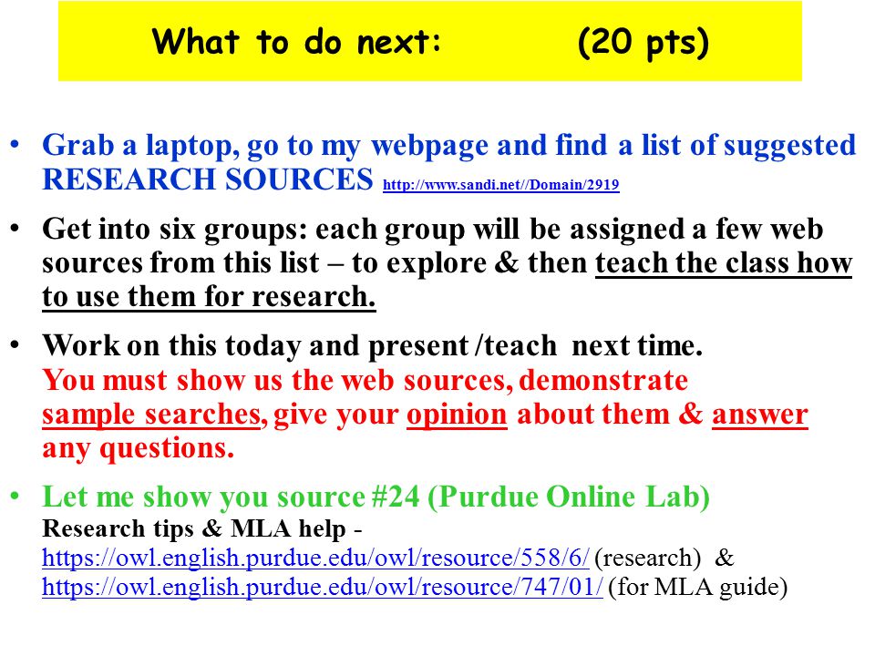 What to do next: (20 pts) Grab a laptop, go to my webpage and find a list of suggested RESEARCH SOURCES     Get into six groups: each group will be assigned a few web sources from this list – to explore & then teach the class how to use them for research.