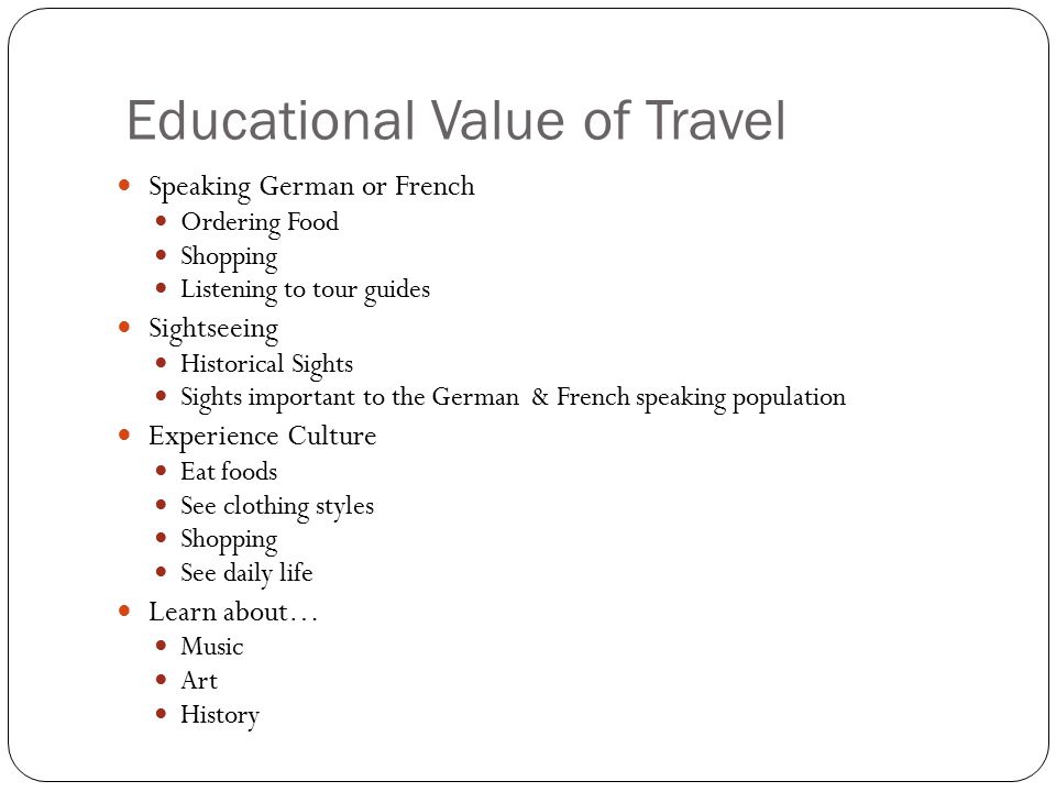 Educational Value of Travel Speaking German or French Ordering Food Shopping Listening to tour guides Sightseeing Historical Sights Sights important to the German & French speaking population Experience Culture Eat foods See clothing styles Shopping See daily life Learn about… Music Art History
