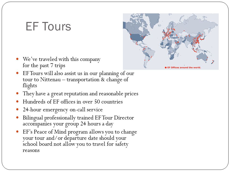 EF Tours We’ve traveled with this company for the past 7 trips EF Tours will also assist us in our planning of our tour to Nittenau – transportation & change of flights They have a great reputation and reasonable prices Hundreds of EF offices in over 50 countries 24-hour emergency on-call service Bilingual professionally trained EF Tour Director accompanies your group 24 hours a day EF’s Peace of Mind program allows you to change your tour and/or departure date should your school board not allow you to travel for safety reasons