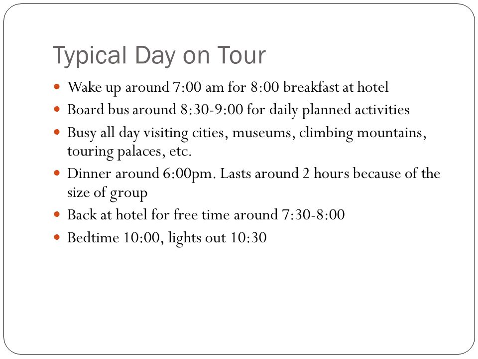 Typical Day on Tour Wake up around 7:00 am for 8:00 breakfast at hotel Board bus around 8:30-9:00 for daily planned activities Busy all day visiting cities, museums, climbing mountains, touring palaces, etc.