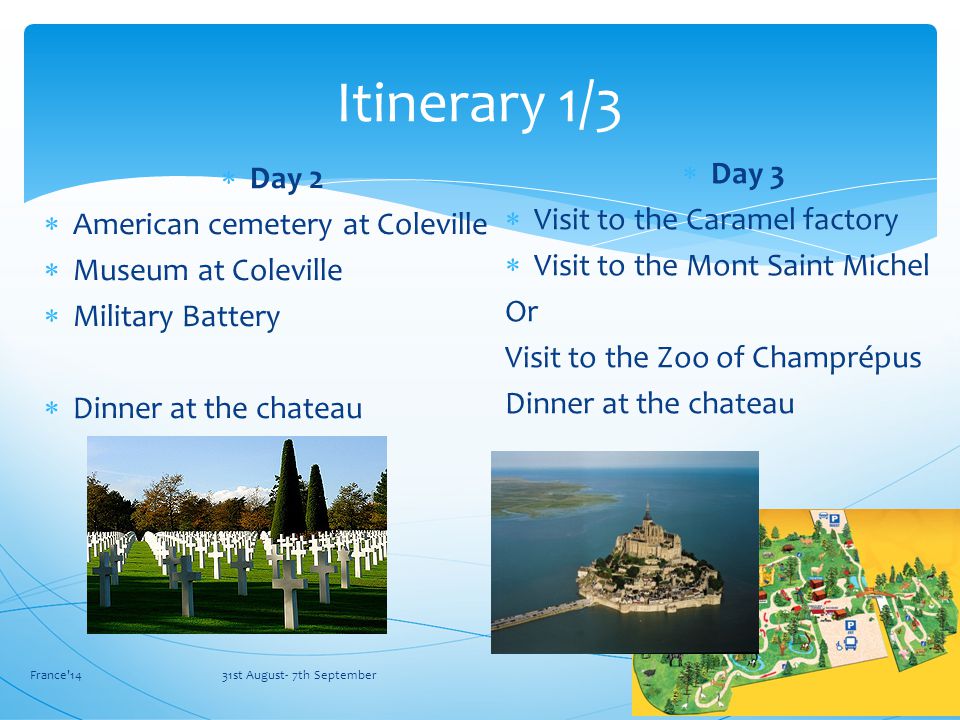  Day 2  American cemetery at Coleville  Museum at Coleville  Military Battery  Dinner at the chateau France 14 31st August- 7th September Itinerary 1/3  Day 3  Visit to the Caramel factory  Visit to the Mont Saint Michel Or Visit to the Zoo of Champrépus Dinner at the chateau