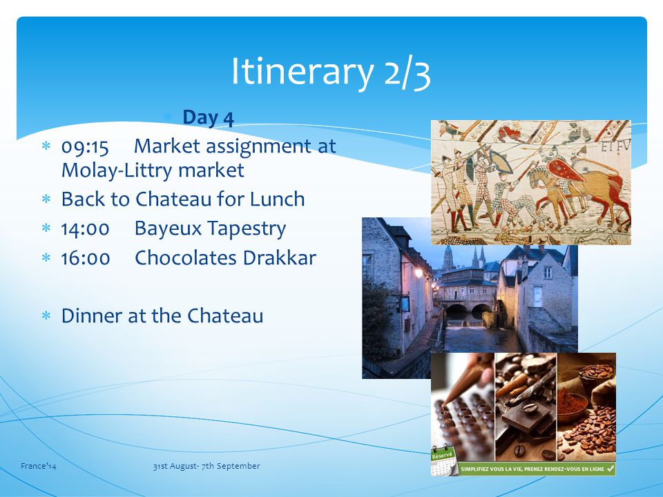 France 14 31st August- 7th September Itinerary 2/3  Day 4  09:15 Market assignment at Molay-Littry market  Back to Chateau for Lunch  14:00 Bayeux Tapestry  16:00 Chocolates Drakkar  Dinner at the Chateau