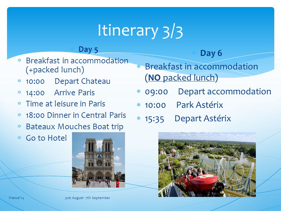 France 14 31st August- 7th September Itinerary 3/3  Day 5  Breakfast in accommodation (+packed lunch)  10:00 Depart Chateau  14:00 Arrive Paris  Time at leisure in Paris  18:00 Dinner in Central Paris  Bateaux Mouches Boat trip  Go to Hotel  Day 6  Breakfast in accommodation (NO packed lunch)  09:00 Depart accommodation  10:00 Park Astérix  15:35 Depart Astérix