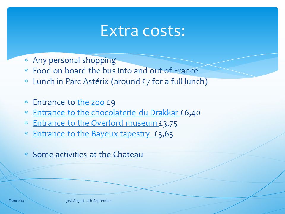  Any personal shopping  Food on board the bus into and out of France  Lunch in Parc Astérix (around £7 for a full lunch)  Entrance to the zoo £9the zoo  Entrance to the chocolaterie du Drakkar £6,40 Entrance to the chocolaterie du Drakkar  Entrance to the Overlord museum £3,75 Entrance to the Overlord museum  Entrance to the Bayeux tapestry £3,65 Entrance to the Bayeux tapestry  Some activities at the Chateau France 14 31st August- 7th September Extra costs: