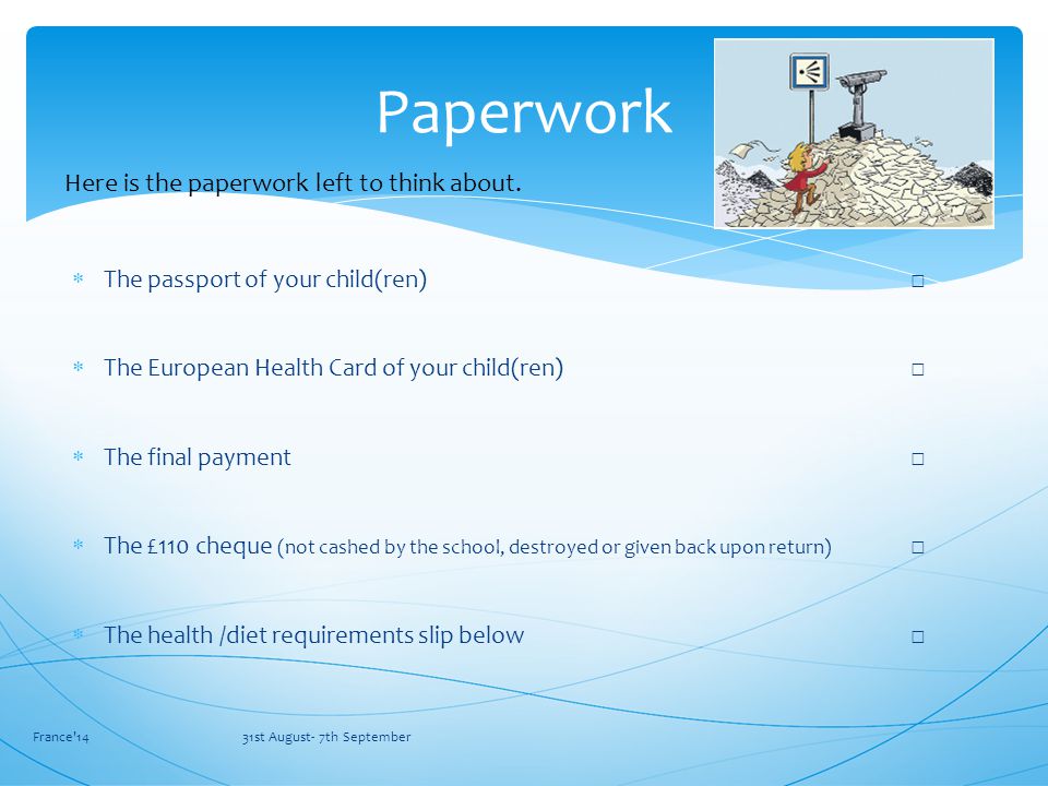  The passport of your child(ren) □  The European Health Card of your child(ren) □  The final payment □  The £110 cheque (not cashed by the school, destroyed or given back upon return) □  The health /diet requirements slip below □ France 14 31st August- 7th September Paperwork Here is the paperwork left to think about.