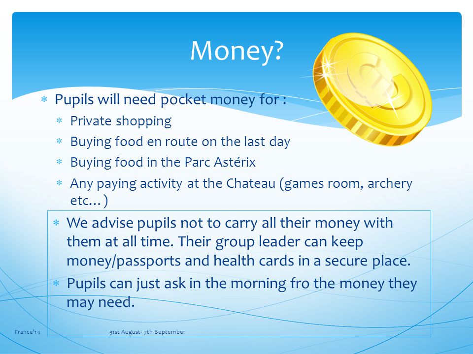  Pupils will need pocket money for :  Private shopping  Buying food en route on the last day  Buying food in the Parc Astérix  Any paying activity at the Chateau (games room, archery etc…) France 14 31st August- 7th September Money.