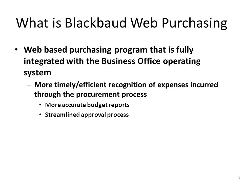 What is Blackbaud Web Purchasing Web based purchasing program that is fully integrated with the Business Office operating system – More timely/efficient recognition of expenses incurred through the procurement process More accurate budget reports Streamlined approval process 3