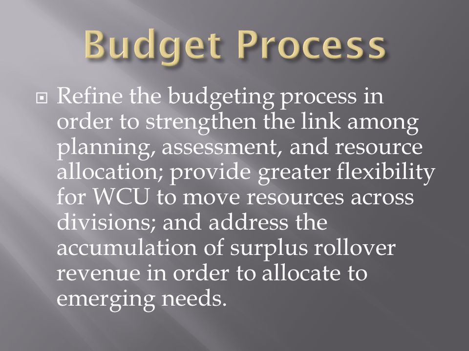 Refine the budgeting process in order to strengthen the link among planning, assessment, and resource allocation; provide greater flexibility for WCU to move resources across divisions; and address the accumulation of surplus rollover revenue in order to allocate to emerging needs.
