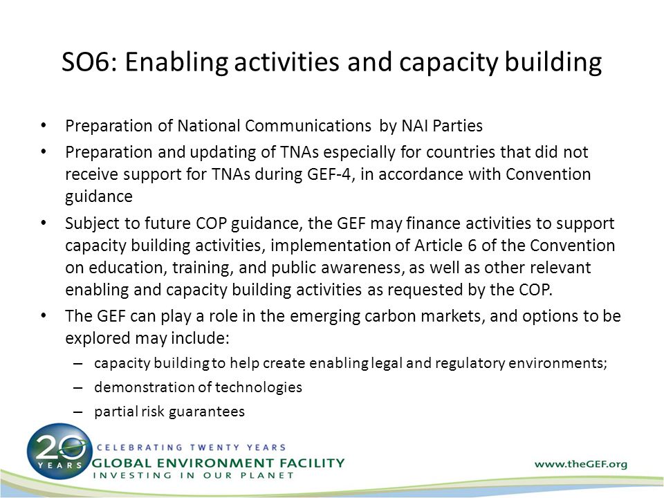SO6: Enabling activities and capacity building Preparation of National Communications by NAI Parties Preparation and updating of TNAs especially for countries that did not receive support for TNAs during GEF-4, in accordance with Convention guidance Subject to future COP guidance, the GEF may finance activities to support capacity building activities, implementation of Article 6 of the Convention on education, training, and public awareness, as well as other relevant enabling and capacity building activities as requested by the COP.