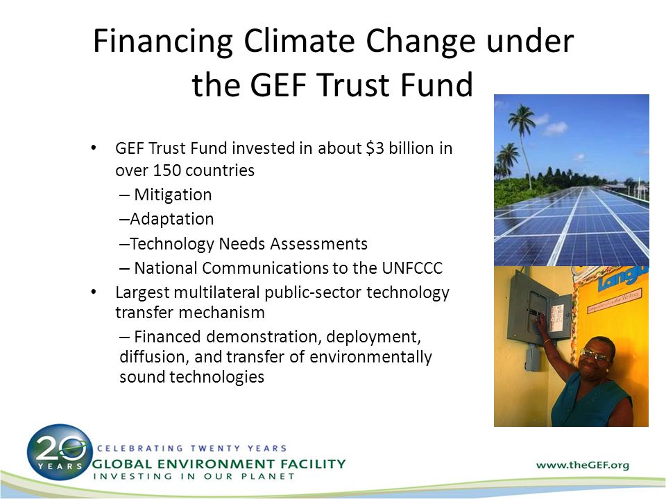 Financing Climate Change under the GEF Trust Fund GEF Trust Fund invested in about $3 billion in over 150 countries – Mitigation – Adaptation – Technology Needs Assessments – National Communications to the UNFCCC Largest multilateral public-sector technology transfer mechanism – Financed demonstration, deployment, diffusion, and transfer of environmentally sound technologies