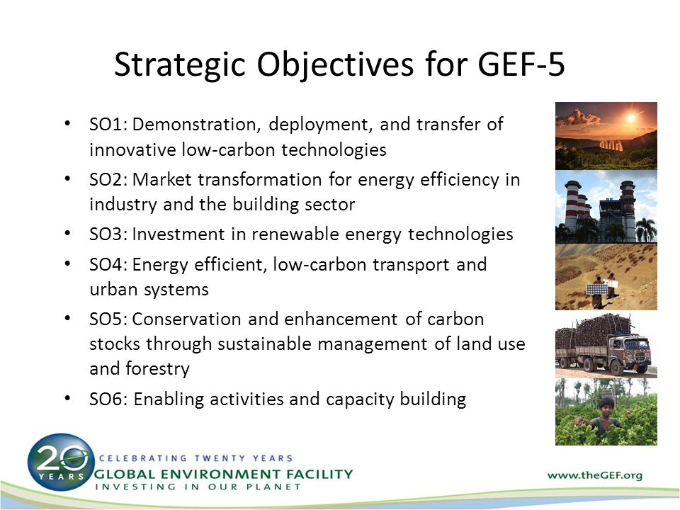 Strategic Objectives for GEF-5 SO1:Demonstration, deployment, and transfer of innovative low-carbon technologies SO2:Market transformation for energy efficiency in industry and the building sector SO3:Investment in renewable energy technologies SO4:Energy efficient, low-carbon transport and urban systems SO5:Conservation and enhancement of carbon stocks through sustainable management of land use and forestry SO6: Enabling activities and capacity building