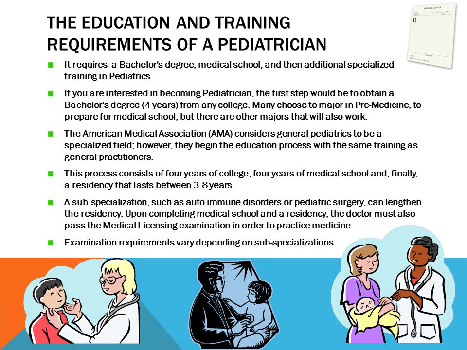 THE EDUCATION AND TRAINING REQUIREMENTS OF A PEDIATRICIAN It requires a Bachelor s degree, medical school, and then additional specialized training in Pediatrics.